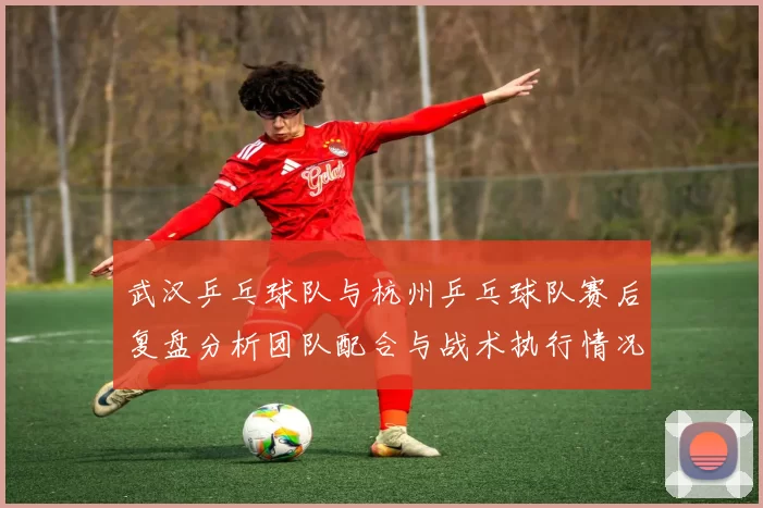 武汉乒乓球队与杭州乒乓球队赛后复盘分析团队配合与战术执行情况
