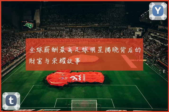 全球薪酬最高足球明星揭晓背后的财富与荣耀故事