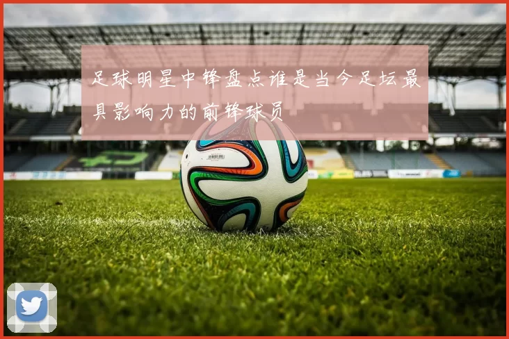 足球明星中锋盘点谁是当今足坛最具影响力的前锋球员
