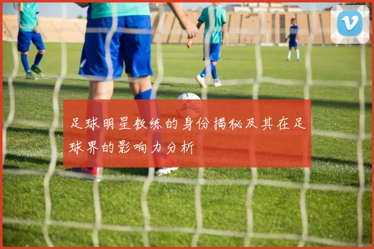 足球明星教练的身份揭秘及其在足球界的影响力分析