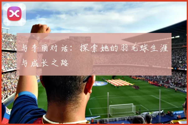 与李丽对话：探索她的羽毛球生涯与成长之路