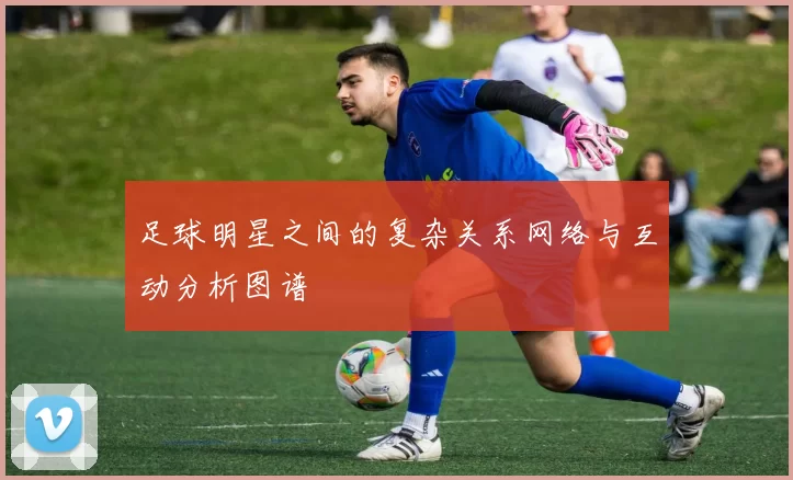 足球明星之间的复杂关系网络与互动分析图谱