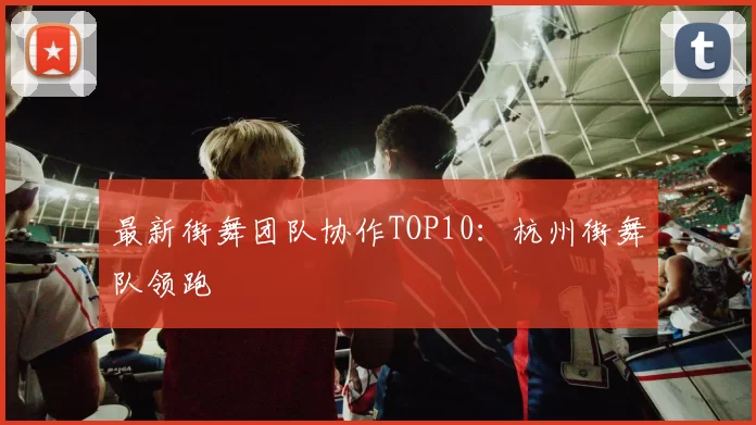 最新街舞团队协作TOP10：杭州街舞队领跑