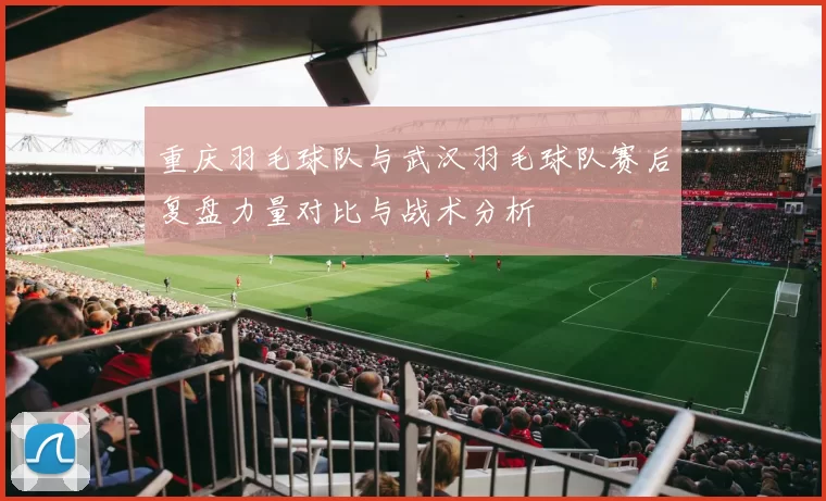重庆羽毛球队与武汉羽毛球队赛后复盘力量对比与战术分析